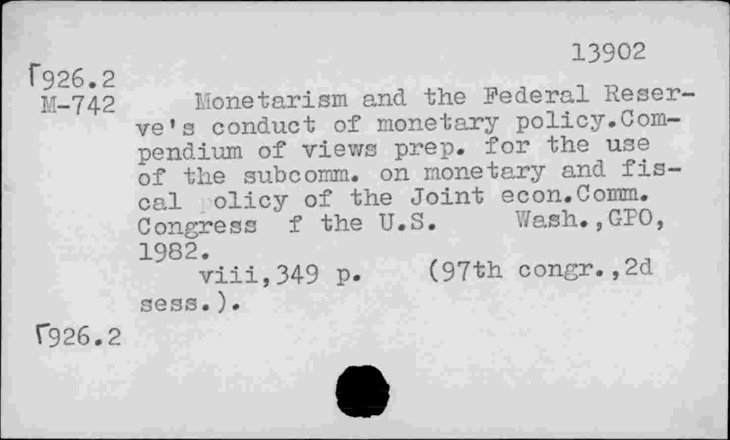 ﻿13902 f926.2	,	, „
M-742 Monetarism and the Federal Reserve’s conduct of monetary policy.Compendium of views prep, for the use of the subcomm, on monetary and fiscal olicy of the Joint econ.Comm. Congress f the U.S. Wash.,CFO, 1982.
viii,349 p. (97th congr.,2d sess.).
(926.2